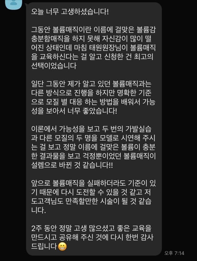 오늘 너무 고생하셨습니다! 그동안 볼륨매직이란 이름에 걸맞은 볼륨감 충분함매직을 하지 못해 자신감이 많이 떨 어진 상태인데 마침 태원원자님이 볼륨매직 을 교육하신다는 걸 알고 신청한 건 최고의 선택이었습니다 일단 그동안 제가 알고 있던 볼륨매직과는 다른 방식으로 진행을 하지만 명확한 기준 으로 모질 별 대응 하는 방법을 배워서 가능 성을 보아서 너무 좋았습니다! 이론에서 가능성을 보고 두 번의 가발실습 과 다른 모질의 두 명을 모델로 시연해 주시 는 걸 보고 정말 이름에 걸맞은 볼륨이 충분 한 결과물을 보고 걱정뿐이었던 볼륨매직이 설렘으로 바뀐 것 같습니다!! 앞으로 볼륨매직을 실패하더라도 기준이 있 기 때문에 다시 도전할 수 있을 것 같고 저 도고객님도 만족할만한 시술이 될 것 같습 니다. 2주 동안 정말 고생 많으셨고 좋은 교육을 만드시고 공유해 주신 것에 다시 한번 감사 드립니다