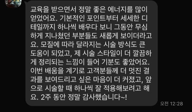 교육을 받으면서 정말 좋은 에너지를 많이 얻었어요. 기본적인 포인트부터 세세한 디 테일까지 하나씩 배우다 보니 그동안 무심 하게 지나쳤던 부분들도 새롭게 보이더라고 요. 모질에 따라 달라지는 시술 방식도 큰 도움이 되었고, 제 시술 스타일이 더 깔끔하 게 정리되는 느낌이 들어 기분도 좋았어요. 이번 배움을 계기로 고객분들께 더 멋진 결 과를 보여드리고 싶은 마음이 더 커졌고, 앞 으로 시술할 때 하나씩 잘 적용해보려고 해 요. 2주 동안 정말 감사했습니다~!