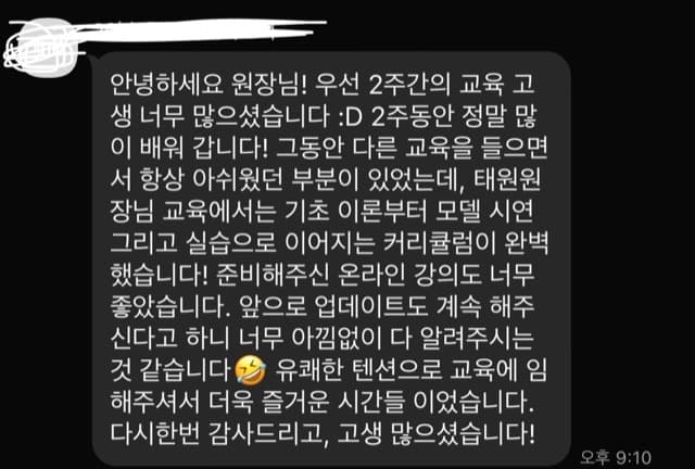 안녕하세요 원장님! 우선 2주간의 교육 고 생 너무 많으셨습니다 :D 2주동안 정말 많 이 배워 갑니다! 그동안 다른 교육을 들으면 서 항상 아쉬웠던 부분이 있었는데, 태원원 장님 교육에서는 기초 이론부터 모델 시연 그리고 실습으로 이어지는 커리큘럼이 완벽 했습니다! 준비해주신 온라인 강의도 너무 좋았습니다. 앞으로 업데이트도 계속 해주 신다고 하니 너무 아낌없이 다 알려주시는 것 같습니다 2 유쾌한 텐션으로 교육에 임 해주셔서 더욱 즐거운 시간들 이었습니다. 다시한번 감사드리고, 고생 많으셨습니다!