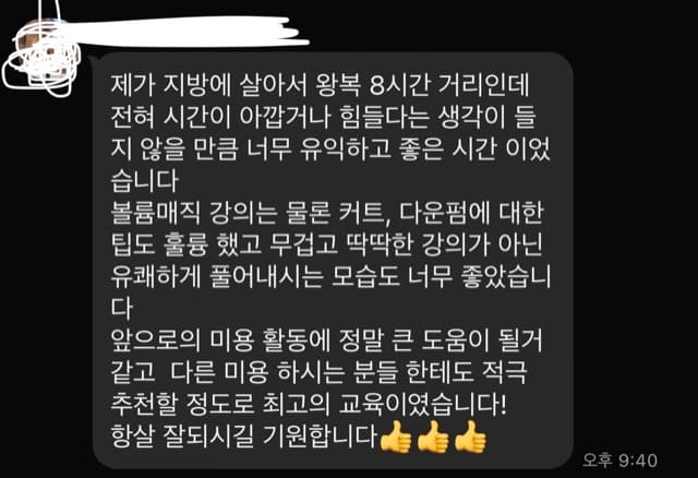 제가 지방에 살아서 왕복 8시간 거리인데 전혀 시간이 아깝거나 힘들다는 생각이 들 지 않을 만큼 너무 유익하고 좋은 시간 이었 습니다 볼륨매직 강의는 물론 커트, 다운펌에 대한 팁도 훌륭 했고 무겁고 딱딱한 강의가 아닌 유쾌하게 풀어내시는 모습도 너무 좋았습니 다 앞으로의 미용 활동에 정말 큰 도움이 될거 같고 다른 미용 하시는 분들 한테도 적극 추천할 정도로 최고의 교육이였습니다! 항살 잘되시길 기원합니다 늘 늘