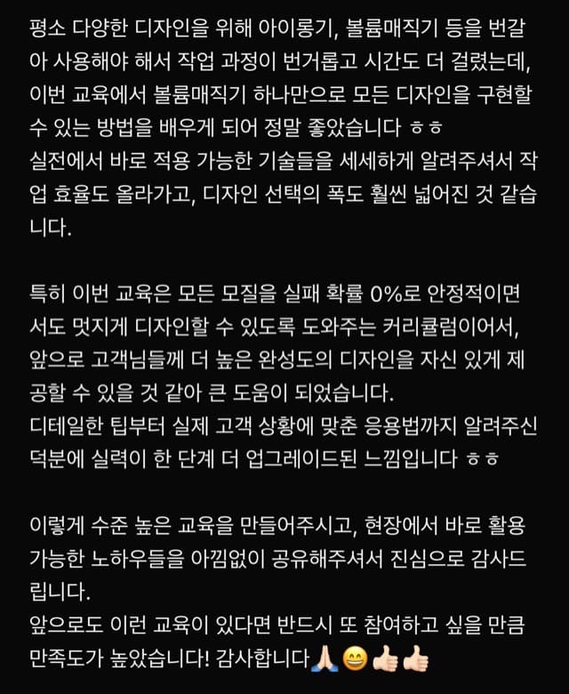 평소 다양한 디자인을 위해 아이롱기, 볼륨매직기 등을 번갈 아 사용해야 해서 작업 과정이 번거롭고 시간도 더 걸렸는데, 이번 교육에서 볼륨매직기 하나만으로 모든 디자인을 구현할 수 있는 방법을 배우게 되어 정말 좋았습니다 ㅎㅎ 실전에서 바로 적용 가능한 기술들을 세세하게 알려주셔서 작 업 효율도 올라가고, 디자인 선택의 폭도 훨씬 넓어진 것 같습 니다. 특히 이번 교육은 모든 모질을 실패 확률 0%로 안정적이면 서도 멋지게 디자인할 수 있도록 도와주는 커리큘럼이어서, 앞으로 고객님들께 더 높은 완성도의 디자인을 자신 있게 제 공할 수 있을 것 같아 큰 도움이 되었습니다. 디테일한 팁부터 실제 고객 상황에 맞춘 응용법까지 알려주신 덕분에 실력이 한 단계 더 업그레이드된 느낌입니다 ㅎㅎ 이렇게 수준 높은 교육을 만들어주시고, 현장에서 바로 활용 가능한 노하우들을 아낌없이 공유해주셔서 진심으로 감사드 립니다. 앞으로도 이런 교육이 있다면 반드시 또 참여하고 싶을 만큼 만족도가 높았습니다! 감사합니다