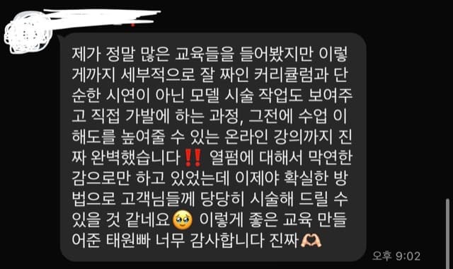 제가 정말 많은 교육들을 들어봤지만 이렇 게까지 세부적으로 잘 짜인 커리큘럼과 단 순한 시연이 아닌 모델 시술 작업도 보여주 고 직접 가발에 하는 과정, 그전에 수업 이 해도를 높여줄 수 있는 온라인 강의까지 진 짜 완벽했습니다!! 열펌에 대해서 막연한 감으로만 하고 있었는데 이제야 확실한 방 법으로 고객님들께 당당히 시술해 드릴 수 있을 것 같네요 0 이렇게 좋은 교육 만들 어준 태원빠 너무 감사합니다 진짜