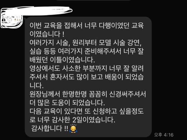 이번 교육을 접해서 너무 다행이였던 교육 이였습니다 ! 여러가지 시술, 원리부터 모델 시술 강연, 실습 등등 여러가지 준비해주셔서 너무 잘 배웠던 이틀이였습니다. 영상에서도 사소한 부분까지 너무 잘 알려 주셔서 혼자서도 많이 보고 배움이 되었습 니다. 원장님께서 한명한명 꼼꼼히 신경써주셔서 더 많은 도움이 되었습니다. 다음 교육이 있다면 또 신청하고 싶을정도 로 너무 감사한 2일이였습니다. 감사합니다 !!