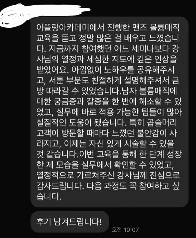 아뜰랑아카데미에서 진행한 맨즈 볼륨매직 교육을 듣고 정말 많은 걸 배우고 느꼈습니 다. 지금까지 참여했던 어느 세미나보다 강 사님의 열정과 세심한 지도에 깊은 인상을 받았어요. 아낌없이 노하우를 공유해주시 고, 서툰 부분도 친절하게 설명해주셔서 금 방 따라갈 수 있었습니다.남자 볼륨매직에 대한 궁금증과 갈증을 한 번에 해소할 수 있 었고, 실무에 바로 적용 가능한 팁들이 많아 실질적인 도움이 됐습니다. 특히 곱슬머리 고객이 방문할 때마다 느꼈던 불안감이 사 라지고, 이제는 자신 있게 시술할 수 있을 것 같습니다. 이번 교육을 통해 한 단계 성장 한 제 모습을 실무에서 확인할 수 있었고, 열정적으로 가르쳐주신 강사님께 진심으로 감사드립니다. 다음 과정도 꼭 참여하고 싶 습니다. 후기 남겨드립니다!