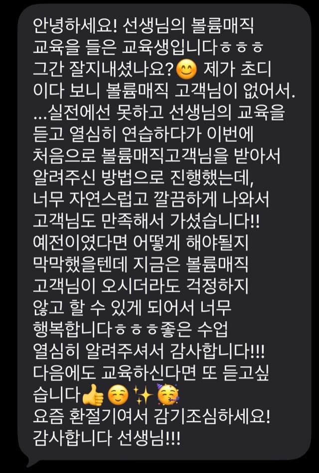 안녕하세요! 선생님의 볼륨매직 교육을 들은 교육생입니다 ㅎㅎㅎ 그간 잘지내셨나요? 4 제가 초디 이다 보니 볼륨매직 고객님이 없어서. ...실전에선 못하고 선생님의 교육을 듣고 열심히 연습하다가 이번에 처음으로 볼륨매직고객님을 받아서 알려주신 방법으로 진행했는데, 너무 자연스럽고 깔끔하게 나와서 고객님도 만족해서 가셨습니다!! 예전이였다면 어떻게 해야될지 막막했을텐데 지금은 볼륨매직 고객님이 오시더라도 걱정하지 않고 할 수 있게 되어서 너무 행복합니다흐ㅎ흐좋은 수업 열심히 알려주셔서 감사합니다!!! 다음에도 교육하신다면 또 듣고싶 습니다 요즘 환절기여서 감기조심하세요! 감사합니다 선생님!!!