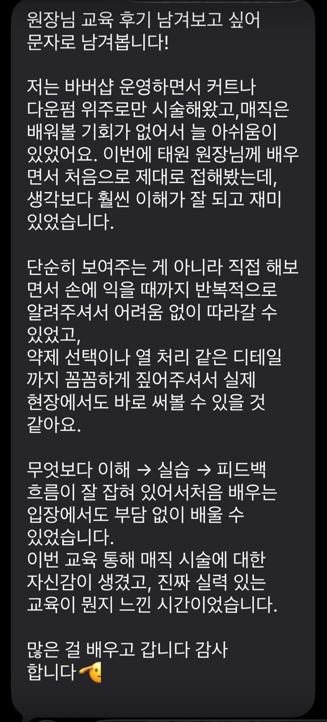 원장님 교육 후기 남겨보고 싶어 문자로 남겨봅니다! 저는 바버샵 운영하면서 커트나 다운펌 위주로만 시술해왔고,매직은 배워볼 기회가 없어서 늘 아쉬움이 있었어요. 이번에 태원 원장님께 배우 면서 처음으로 제대로 접해봤는데, 생각보다 훨씬 이해가 잘 되고 재미 있었습니다. 단순히 보여주는 게 아니라 직접 해보 면서 손에 익을 때까지 반복적으로 알려주셔서 어려움 없이 따라갈 수 있었고, 약제 선택이나 열 처리 같은 디테일 까지 꼼꼼하게 짚어주셔서 실제 현장에서도 바로 써볼 수 있을 것 같아요. 무엇보다 이해 실습 피드백 흐름이 잘 잡혀 있어서처음 배우는 입장에서도 부담 없이 배울 수 있었습니다. 이번 교육 통해 매직 시술에 대한 자신감이 생겼고, 진짜 실력 있는 교육이 뭔지 느낀 시간이었습니다. 많은 걸 배우고 갑니다 감사 합니다